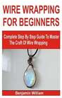 Wire Wrapping for Beginners: Complete Step By Step Guide To Master The Craft Of